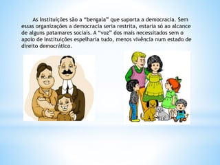 As Instituições são a “bengala” que suporta a democracia. Sem
essas organizações a democracia seria restrita, estaria só ao alcance
de alguns patamares sociais. A “voz” dos mais necessitados sem o
apoio de Instituições espelharia tudo, menos vivência num estado de
direito democrático.
 