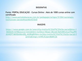 BIOGRAFIAS
Fonte: PORTAL EDUCAÇÃO - Cursos Online : Mais de 1000 cursos online com
certificado
http://www.portaleducacao.com.br/pedagogia/artigos/51304/sociologia-
instituicoes-sociais#ixzz4AnXZiZeD
IMAGENS
https://www.google.com.br/search?q=institui%C3%A7%C3%A3o+social&biw=1
366&bih=635&source=lnms&tbm=isch&sa=X&sqi=2&ved=0ahUKEwicytTkqJPN
AhWEPT4KHSkWAm0Q_AUIBigB#tbm=isch&q=institui%C3%A7%C3%A3o+social+f
amilia&imgrc=kiWEvIluIpm8bM%3A
 