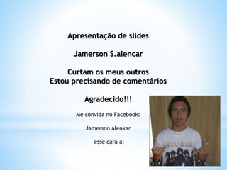 Apresentação de slides
Jamerson S.alencar
Curtam os meus outros
Estou precisando de comentários
Agradecido!!!
Me convida no Facebook:
Jamerson alenkar
esse cara ai
 