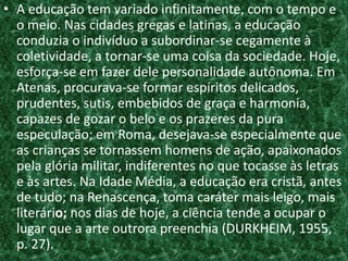 • A educação tem variado infinitamente, com o tempo e
o meio. Nas cidades gregas e latinas, a educação
conduzia o indivíduo a subordinar-se cegamente à
coletividade, a tornar-se uma coisa da sociedade. Hoje,
esforça-se em fazer dele personalidade autônoma. Em
Atenas, procurava-se formar espíritos delicados,
prudentes, sutis, embebidos de graça e harmonia,
capazes de gozar o belo e os prazeres da pura
especulação; em Roma, desejava-se especialmente que
as crianças se tornassem homens de ação, apaixonados
pela glória militar, indiferentes no que tocasse às letras
e às artes. Na Idade Média, a educação era cristã, antes
de tudo; na Renascença, toma caráter mais leigo, mais
literário; nos dias de hoje, a ciência tende a ocupar o
lugar que a arte outrora preenchia (DURKHEIM, 1955,
p. 27).
 