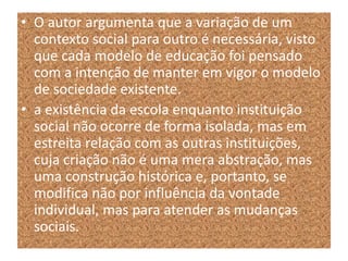 • O autor argumenta que a variação de um
contexto social para outro é necessária, visto
que cada modelo de educação foi pensado
com a intenção de manter em vigor o modelo
de sociedade existente.
• a existência da escola enquanto instituição
social não ocorre de forma isolada, mas em
estreita relação com as outras instituições,
cuja criação não é uma mera abstração, mas
uma construção histórica e, portanto, se
modifica não por influência da vontade
individual, mas para atender as mudanças
sociais.
 