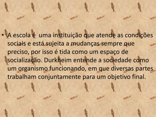 • A escola é uma instituição que atende as condições
sociais e está sujeita a mudanças sempre que
preciso, por isso é tida como um espaço de
socialização. Durkheim entende a sociedade como
um organismo funcionando, em que diversas partes
trabalham conjuntamente para um objetivo final.
 