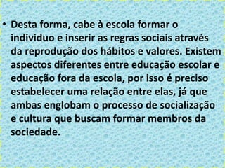 • Desta forma, cabe à escola formar o
individuo e inserir as regras sociais através
da reprodução dos hábitos e valores. Existem
aspectos diferentes entre educação escolar e
educação fora da escola, por isso é preciso
estabelecer uma relação entre elas, já que
ambas englobam o processo de socialização
e cultura que buscam formar membros da
sociedade.
 