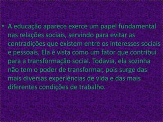 • A educação aparece exerce um papel fundamental
nas relações sociais, servindo para evitar as
contradições que existem entre os interesses sociais
e pessoais. Ela é vista como um fator que contribui
para a transformação social. Todavia, ela sozinha
não tem o poder de transformar, pois surge das
mais diversas experiências de vida e das mais
diferentes condições de trabalho.
 