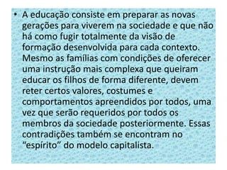 • A educação consiste em preparar as novas
gerações para viverem na sociedade e que não
há como fugir totalmente da visão de
formação desenvolvida para cada contexto.
Mesmo as famílias com condições de oferecer
uma instrução mais complexa que queiram
educar os filhos de forma diferente, devem
reter certos valores, costumes e
comportamentos apreendidos por todos, uma
vez que serão requeridos por todos os
membros da sociedade posteriormente. Essas
contradições também se encontram no
“espírito” do modelo capitalista.
 