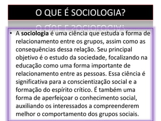 O QUE É SOCIOLOGIA?
• A sociologia é uma ciência que estuda a forma de
relacionamento entre os grupos, assim como as
consequências dessa relação. Seu principal
objetivo é o estudo da sociedade, focalizando na
educação como uma forma importante de
relacionamento entre as pessoas. Essa ciência é
significativa para a conscientização social e a
formação do espírito crítico. É também uma
forma de aperfeiçoar o conhecimento social,
auxiliando os interessados a compreenderem
melhor o comportamento dos grupos sociais.
 