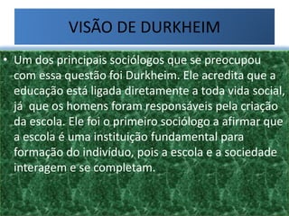 VISÃO DE DURKHEIM
• Um dos principais sociólogos que se preocupou
com essa questão foi Durkheim. Ele acredita que a
educação está ligada diretamente a toda vida social,
já que os homens foram responsáveis pela criação
da escola. Ele foi o primeiro sociólogo a afirmar que
a escola é uma instituição fundamental para
formação do indivíduo, pois a escola e a sociedade
interagem e se completam.
 