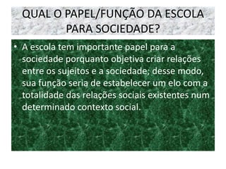 QUAL O PAPEL/FUNÇÃO DA ESCOLA
PARA SOCIEDADE?
• A escola tem importante papel para a
sociedade porquanto objetiva criar relações
entre os sujeitos e a sociedade; desse modo,
sua função seria de estabelecer um elo com a
totalidade das relações sociais existentes num
determinado contexto social.
 