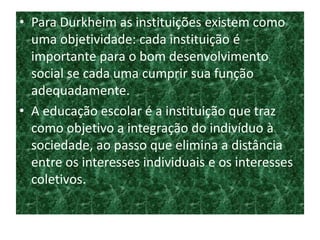 • Para Durkheim as instituições existem como
uma objetividade: cada instituição é
importante para o bom desenvolvimento
social se cada uma cumprir sua função
adequadamente.
• A educação escolar é a instituição que traz
como objetivo a integração do indivíduo à
sociedade, ao passo que elimina a distância
entre os interesses individuais e os interesses
coletivos.
 