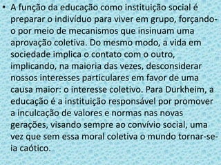 • A função da educação como instituição social é
preparar o indivíduo para viver em grupo, forçando-
o por meio de mecanismos que insinuam uma
aprovação coletiva. Do mesmo modo, a vida em
sociedade implica o contato com o outro,
implicando, na maioria das vezes, desconsiderar
nossos interesses particulares em favor de uma
causa maior: o interesse coletivo. Para Durkheim, a
educação é a instituição responsável por promover
a inculcação de valores e normas nas novas
gerações, visando sempre ao convívio social, uma
vez que sem essa moral coletiva o mundo tornar-se-
ia caótico.
 
