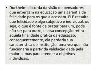 • Durkheim discorda da visão de pensadores
que enxergam na educação uma garantia de
felicidade para os que a acessam. ELE ressalta
que felicidade é algo subjetivo e individual, ou
seja, o que é fonte de prazer para um, pode
não ser para outro, e essa concepção retira
aquela finalidade prática da educação;
consequentemente, ela perderia sua
característica de instituição, uma vez que não
funcionaria a partir da validação dada pela
maioria, mas para atender a objetivos
individuais.
 
