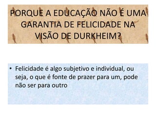 PORQUE A EDUCAÇÃO NÃO É UMA
GARANTIA DE FELICIDADE NA
VISÃO DE DURKHEIM?
• Felicidade é algo subjetivo e individual, ou
seja, o que é fonte de prazer para um, pode
não ser para outro
 
