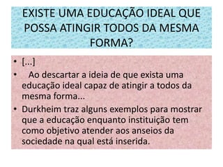 EXISTE UMA EDUCAÇÃO IDEAL QUE
POSSA ATINGIR TODOS DA MESMA
FORMA?
• [...]
• Ao descartar a ideia de que exista uma
educação ideal capaz de atingir a todos da
mesma forma...
• Durkheim traz alguns exemplos para mostrar
que a educação enquanto instituição tem
como objetivo atender aos anseios da
sociedade na qual está inserida.
 