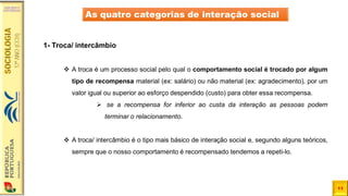 11
As quatro categorias de interação social
1- Troca/ intercâmbio
❖ A troca é um processo social pelo qual o comportamento social é trocado por algum
tipo de recompensa material (ex: salário) ou não material (ex: agradecimento), por um
valor igual ou superior ao esforço despendido (custo) para obter essa recompensa.
➢ se a recompensa for inferior ao custa da interação as pessoas podem
terminar o relacionamento.
❖ A troca/ intercâmbio é o tipo mais básico de interação social e, segundo alguns teóricos,
sempre que o nosso comportamento é recompensado tendemos a repeti-lo.
 