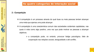 12
As quatro categorias de interação social
2 - Competição
❖ A competição é um processo através do qual duas ou mais pessoas tentam alcançar
uma meta que apenas uma pode alcançar.
❖ A competição é uma característica comum das sociedades ocidentais capitalistas, nas
quais é vista como algo positivo, uma vez que pode motivar as pessoas a alcançar
objetivos.
➢ a competição pode, no entanto, provocar fadiga psicológica, falta de
cooperação nas relações sociais, desigualdade e até conflito.
 