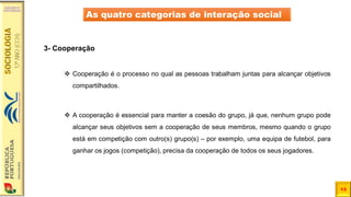 13
As quatro categorias de interação social
3- Cooperação
❖ Cooperação é o processo no qual as pessoas trabalham juntas para alcançar objetivos
compartilhados.
❖ A cooperação é essencial para manter a coesão do grupo, já que, nenhum grupo pode
alcançar seus objetivos sem a cooperação de seus membros, mesmo quando o grupo
está em competição com outro(s) grupo(s) – por exemplo, uma equipa de futebol, para
ganhar os jogos (competição), precisa da cooperação de todos os seus jogadores.
 