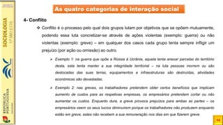 14
As quatro categorias de interação social
4- Conflito
❖ Conflito é o processo pelo qual dois grupos lutam por objetivos que se opõem mutuamente,
podendo essa luta concretizar-se através de ações violentas (exemplo: guerra) ou não
violentas (exemplo: greve) – em qualquer dos casos cada grupo tenta sempre infligir um
prejuízo (por ação ou omissão) ao outro.
➢ Exemplo 1: na guerra que opõe a Rússia à Ucrânia, aquela tenta anexar parcelas do território
desta, esta tenta manter a sua integridade territorial – na luta pessoas morrem ou são
deslocadas das suas terras, equipamentos e infraestruturas são destruídas, atividades
económicas são devastadas.
➢ Exemplo 2: nas greves, os trabalhadores pretendem obter certos benefícios que implicam
aumento de custos para as respetivas empresas, os empresários pretendem cortar ou não
aumentar os custos. Enquanto dura, a greve provoca prejuízos para ambas as partes – os
empresários veem os seus lucros diminuírem porque os trabalhadores não produzem enquanto
estão em greve, estes não recebem a sua remuneração nos dias em que fizerem greve.
 