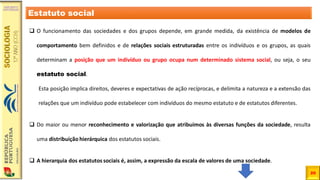 20
❑ O funcionamento das sociedades e dos grupos depende, em grande medida, da existência de modelos de
comportamento bem definidos e de relações sociais estruturadas entre os indivíduos e os grupos, as quais
determinam a posição que um indivíduo ou grupo ocupa num determinado sistema social, ou seja, o seu
estatuto social.
Esta posição implica direitos, deveres e expectativas de ação recíprocas, e delimita a natureza e a extensão das
relações que um indivíduo pode estabelecer com indivíduos do mesmo estatuto e de estatutos diferentes.
❑ Do maior ou menor reconhecimento e valorização que atribuímos às diversas funções da sociedade, resulta
uma distribuição hierárquica dos estatutos sociais.
❑ A hierarquia dos estatutos sociais é, assim, a expressão da escala de valores de uma sociedade.
Estatuto social
 