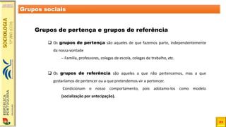 23
Grupos sociais
Grupos de pertença e grupos de referência
❑ Os grupos de pertença são aqueles de que fazemos parte, independentemente
da nossa vontade
– Família, professores, colegas de escola, colegas de trabalho, etc.
❑ Os grupos de referência são aqueles a que não pertencemos, mas a que
gostaríamos de pertencer ou a que pretendemos vir a pertencer.
Condicionam o nosso comportamento, pois adotamo-los como modelo
(socialização por antecipação).
 