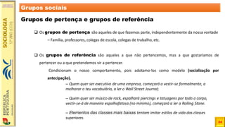24
Grupos sociais
Grupos de pertença e grupos de referência
❑ Os grupos de pertença são aqueles de que fazemos parte, independentemente da nossa vontade
– Família, professores, colegas de escola, colegas de trabalho, etc.
❑ Os grupos de referência são aqueles a que não pertencemos, mas a que gostaríamos de
pertencer ou a que pretendemos vir a pertencer.
Condicionam o nosso comportamento, pois adotamo-los como modelo (socialização por
antecipação).
– Quem quer ser executivo de uma empresa, começará a vestir-se formalmente, a
melhorar o teu vocabulário, a ler o Wall Street Journal;
– Quem quer ser músico de rock, espalhará piercings e tatuagens por todo o corpo,
vestir-se-á de maneira espalhafatosa (no mínimo), começará a ler a Rolling Stone.
– Elementos das classes mais baixas tentam imitar estilos de vida das classes
superiores.
 