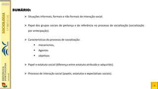 4
➢ Situações informais, formais e não formais de interação social.
➢ Papel dos grupos sociais de pertença e de referência no processo de socialização (socialização
por antecipação).
➢ Características do processo de socialização:
▪ mecanismos,
▪ Agentes
▪ objetivos
➢ Papel e estatuto social (diferença entre estatuto atribuído e adquirido).
➢ Processo de interação social (papéis, estatutos e expectativas sociais).
SUMÁRIO:
 