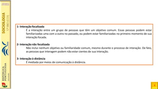 7
1- Interação focalizada
É a interação entre um grupo de pessoas que têm um objetivo comum. Essas pessoas podem estar
familiarizadas uma com a outra no passado, ou podem estar familiarizadas no primeiro momento de sua
interação focada.
2- Interação não focalizada
Não inclui nenhum objetivo ou familiaridade comum, mesmo durante o processo de interação. De fato,
as pessoas que interagem podem não estar cientes de sua interação.
3- Interação à distância
É mediada por meios de comunicação à distância.
 