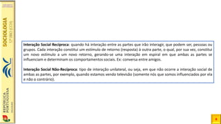 8
Interação Social Recíproca: quando há interação entre as partes que irão interagir, que podem ser, pessoas ou
grupos. Cada interação constitui um estímulo de retorno (resposta) à outra parte, o qual, por sua vez, constitui
um novo estímulo a um novo retorno, gerando-se uma interação em espiral em que ambas as partes se
influenciam e determinam os comportamentos sociais. Ex: conversa entre amigos.
Interação Social Não-Recíproca: tipo de interação unilateral, ou seja, em que não ocorre a interação social de
ambas as partes, por exemplo, quando estamos vendo televisão (somente nós que somos influenciados por ela
e não o contrário).
 