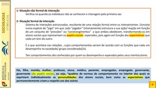 Pai, filho, marido, mulher, professor, aluno, médico, paciente, empregador, empregado, governante,
governante são papéis sociais, ou seja, “quadros de normas de comportamento no interior dos quais se
exprimem individualmente as personalidades dos atores sociais, bem como as expectativas que
permanentemente criam a respeito uns dos outros
9
1- Situação não formal de Interação
Verifica-se quando os indivíduos não se conhecem e interagem pela primeira vez
2- Situação formal de Interação
Sistema de interações estruturadas, resultante de uma relação formal entre os intervenientes. Consiste
numa espécie de “jogo” em que cada “jogador” (interveniente) estrutura a sua ação/ reação em função
de um conjunto de “pressões” ou “constrangimentos” a que ambos obedecem, transformando-os em
atores sociais que representam os papéis sociais esperados, pois agem em função das expectativas que
cada um tem do outro.
É o que acontece nas relações , cujos comportamentos variam de acordo com as funções que cada um
desempenha na sociedade/ grupo considerada(/o).
Tais comportamentos são conhecidos por quem os desempenha e esperados pelos seus interlocutores.
 