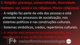 3. Religião: presença, universalidade, diversidade
Humano: ser social e ser religioso (Homo religiosus)
o A religião faz parte da vida das pessoas e está
presente nos processos de socialização, nos
sistemas políticos e nas construções culturais.
o Sistemas simbólicos, credos, repertórios culturais.
o A religião está presente na compreensão, nos
significados e nas ações do mundo e da vida.
 
