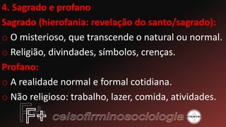 4. Sagrado e profano
Sagrado (hierofania: revelação do santo/sagrado):
o O misterioso, que transcende o natural ou normal.
o Religião, divindades, símbolos, crenças.
Profano:
o A realidade normal e formal cotidiana.
o Não religioso: trabalho, lazer, comida, atividades.
 