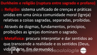 Durkheim e religião (ruptura entre sagrado e profano)
o Religião: sistema unificado de crenças e práticas
unidas em uma única comunidade moral (Igreja)
relativas a coisas sagradas, separadas, proibidas.
o Através de dogmas, fundamentos, princípios,
proibições as igrejas dominam o sagrado.
o Metafísica: procura interpretar e dar sentidos ao
que transcende a realidade e os sentidos (Deus,
vida, morte, fim do mundo).
 
