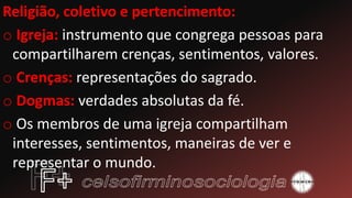 Religião, coletivo e pertencimento:
o Igreja: instrumento que congrega pessoas para
compartilharem crenças, sentimentos, valores.
o Crenças: representações do sagrado.
o Dogmas: verdades absolutas da fé.
o Os membros de uma igreja compartilham
interesses, sentimentos, maneiras de ver e
representar o mundo.
 