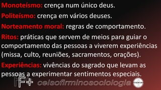 Monoteísmo: crença num único deus.
Politeísmo: crença em vários deuses.
Norteamento moral: regras de comportamento.
Ritos: práticas que servem de meios para guiar o
comportamento das pessoas a viverem experiências
(missa, culto, reuniões, sacramentos, orações).
Experiências: vivências do sagrado que levam as
pessoas a experimentar sentimentos especiais.
 