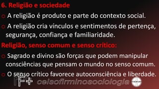 6. Religião e sociedade
o A religião é produto e parte do contexto social.
o A religião cria vínculos e sentimentos de pertença,
segurança, confiança e familiaridade.
Religião, senso comum e senso crítico:
o Sagrado e divino são forças que podem manipular
consciências que pensam o mundo no senso comum.
o O senso crítico favorece autoconsciência e liberdade.
 