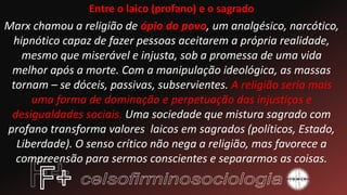 Entre o laico (profano) e o sagrado
Marx chamou a religião de ópio do povo, um analgésico, narcótico,
hipnótico capaz de fazer pessoas aceitarem a própria realidade,
mesmo que miserável e injusta, sob a promessa de uma vida
melhor após a morte. Com a manipulação ideológica, as massas
tornam – se dóceis, passivas, subservientes. A religião seria mais
uma forma de dominação e perpetuação das injustiças e
desigualdades sociais. Uma sociedade que mistura sagrado com
profano transforma valores laicos em sagrados (políticos, Estado,
Liberdade). O senso crítico não nega a religião, mas favorece a
compreensão para sermos conscientes e separarmos as coisas.
 