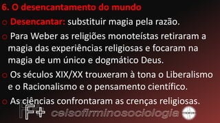 6. O desencantamento do mundo
o Desencantar: substituir magia pela razão.
o Para Weber as religiões monoteístas retiraram a
magia das experiências religiosas e focaram na
magia de um único e dogmático Deus.
o Os séculos XIX/XX trouxeram à tona o Liberalismo
e o Racionalismo e o pensamento científico.
o As ciências confrontaram as crenças religiosas.
 