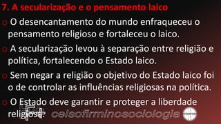 7. A secularização e o pensamento laico
o O desencantamento do mundo enfraqueceu o
pensamento religioso e fortaleceu o laico.
o A secularização levou à separação entre religião e
política, fortalecendo o Estado laico.
o Sem negar a religião o objetivo do Estado laico foi
o de controlar as influências religiosas na política.
o O Estado deve garantir e proteger a liberdade
religiosa.
 