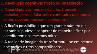 1. Revolução cognitiva: ficção ou imaginação
o Capacidade dos homens de criar, transmitir,
assimilar, pensar, falar sobre conteúdos que nunca
viram, ouviram, tocaram, cheiraram.
o A ficção possibilitou que um grande número de
estranhos pudesse cooperar de maneira eficaz por
acreditarem nos mesmos mitos.
o A realidade imaginada transformou – se em crenças,
abstrações e ritos compartilhados.
 