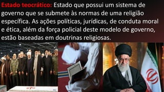 Estado teocrático: Estado que possui um sistema de
governo que se submete às normas de uma religião
específica. As ações políticas, jurídicas, de conduta moral
e ética, além da força policial deste modelo de governo,
estão baseadas em doutrinas religiosas.
 