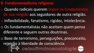 9. Fundamentalismo religioso
o Quando radicais querem impor os fundamentos
de sua religião aos seguidores de outra religião.
o Inflexibilidade, fanatismo, rigidez, intolerância.
o Os fundamentalistas não aceitam quem pensa
diferente e seguem outras doutrinas.
o Base de terrorismo, perseguições, preconceito,
rejeição à liberdade de consciência.
 