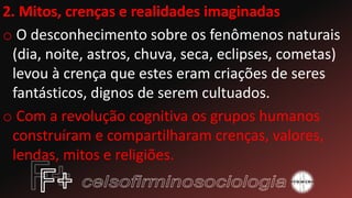2. Mitos, crenças e realidades imaginadas
o O desconhecimento sobre os fenômenos naturais
(dia, noite, astros, chuva, seca, eclipses, cometas)
levou à crença que estes eram criações de seres
fantásticos, dignos de serem cultuados.
o Com a revolução cognitiva os grupos humanos
construíram e compartilharam crenças, valores,
lendas, mitos e religiões.
 