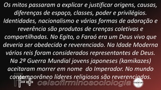 Os mitos passaram a explicar e justificar origens, causas,
diferenças de espaço, classes, poder e privilégios.
Identidades, nacionalismo e várias formas de adoração e
reverência são produtos de crenças coletivas e
compartilhadas. No Egito, o Faraó era um Deus vivo que
deveria ser obedecido e reverenciado. Na Idade Moderna
vários reis foram considerados representantes de Deus.
Na 2ª Guerra Mundial jovens japoneses (kamikazes)
aceitaram morrer em nome do Imperador. No mundo
contemporâneo líderes religiosos são reverenciados.
 