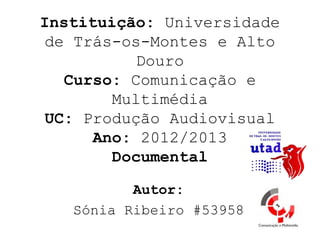 Instituição: Universidade
 de Trás-os-Montes e Alto
           Douro
   Curso: Comunicação e
        Multimédia
 UC: Produção Audiovisual
      Ano: 2012/2013
        Documental

          Autor:
   Sónia Ribeiro #53958
 