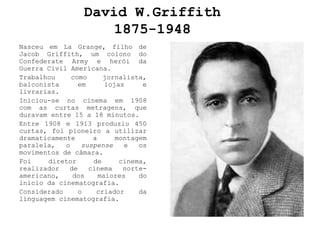 David W.Griffith
                     1875-1948
Nasceu em La Grange, filho de
Jacob Griffith, um colono do
Confederate Army e herói da
Guerra Civil Americana.
Trabalhou     como     jornalista,
balconista      em      lojas     e
livrarias.
Iniciou-se no cinema em 1908
com as curtas metragens, que
duravam entre 15 a 18 minutos.
Entre 1908 e 1913 produziu 450
curtas, foi pioneiro a utilizar
dramaticamente      a      montagem
paralela,   o    suspense    e   os
movimentos de câmara.
Foi    diretor      de      cinema,
realizador   de    cinema    norte-
americano,    dos     maiores    do
início da cinematografia.
Considerado     o    criador     da
linguagem cinematografia.
 
