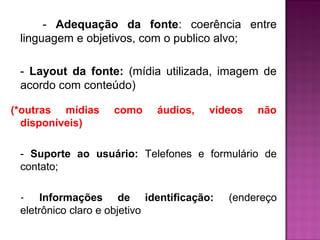 - Adequação da fonte: coerência entre 
linguagem e objetivos, com o publico alvo; 
- Layout da fonte: (mídia utilizada, imagem de 
acordo com conteúdo) 
(*outras mídias como áudios, vídeos não 
disponíveis) 
- Suporte ao usuário: Telefones e formulário de 
contato; 
- Informações de identificação: (endereço 
eletrônico claro e objetivo 
 