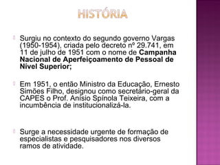  Surgiu no contexto do segundo governo Vargas 
(1950-1954), criada pelo decreto nº 29.741, em 
11 de julho de 1951 com o nome de Campanha 
Nacional de Aperfeiçoamento de Pessoal de 
Nível Superior; 
 Em 1951, o então Ministro da Educação, Ernesto 
Simões Filho, designou como secretário-geral da 
CAPES o Prof. Anísio Spínola Teixeira, com a 
incumbência de institucionalizá-la. 
 Surge a necessidade urgente de formação de 
especialistas e pesquisadores nos diversos 
ramos de atividade. 
 