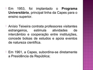  Em 1953, foi implantado o Programa 
Universitário, principal linha da Capes para o 
ensino superior. 
 Anísio Teixeira contrata professores visitantes 
estrangeiros, estimula atividades de 
intercâmbio e cooperação entre instituições, 
concede bolsas de estudos e apoia eventos 
de natureza científica. 
 Em 1961, a Capes, subordina-se diretamente 
a Presidência da República; 
 