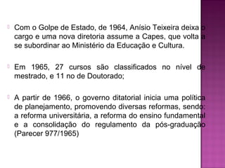  Com o Golpe de Estado, de 1964, Anísio Teixeira deixa o 
cargo e uma nova diretoria assume a Capes, que volta a 
se subordinar ao Ministério da Educação e Cultura. 
 Em 1965, 27 cursos são classificados no nível de 
mestrado, e 11 no de Doutorado; 
 A partir de 1966, o governo ditatorial inicia uma política 
de planejamento, promovendo diversas reformas, sendo: 
a reforma universitária, a reforma do ensino fundamental 
e a consolidação do regulamento da pós-graduação 
(Parecer 977/1965) 
 