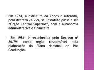  Em 1974, a estrutura da Capes e alterada, 
pelo decreto 74.299, seu estatuto passa a ser 
“Órgão Central Superior”, com a autonomia 
administrativa e financeira. 
 Em 1981, é reconhecida pelo Decreto nº 
86.791 como órgão responsável pela 
elaboração do Plano Nacional de Pós 
Graduação. 
 