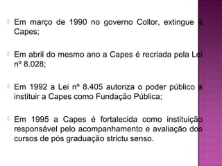  Em março de 1990 no governo Collor, extingue a 
Capes; 
 Em abril do mesmo ano a Capes é recriada pela Lei 
nº 8.028; 
 Em 1992 a Lei nº 8.405 autoriza o poder público a 
instituir a Capes como Fundação Pública; 
 Em 1995 a Capes é fortalecida como instituição 
responsável pelo acompanhamento e avaliação dos 
cursos de pós graduação strictu senso. 
 